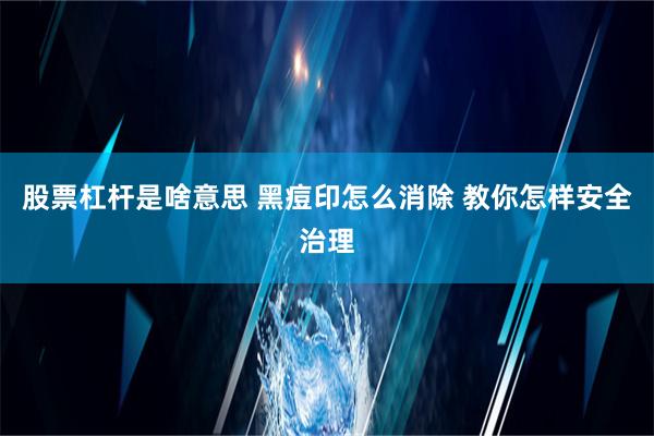 股票杠杆是啥意思 黑痘印怎么消除 教你怎样安全治理