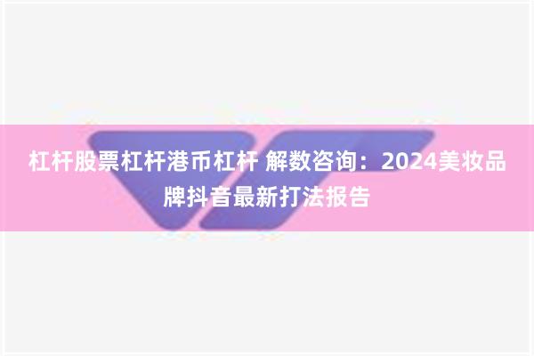 杠杆股票杠杆港币杠杆 解数咨询：2024美妆品牌抖音最新打法报告