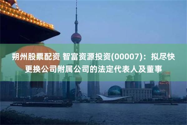 朔州股票配资 智富资源投资(00007)：拟尽快更换公司附属公司的法定代表人及董事