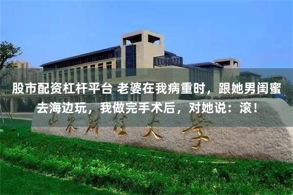 股市配资杠杆平台 老婆在我病重时，跟她男闺蜜去海边玩，我做完手术后，对她说：滚！