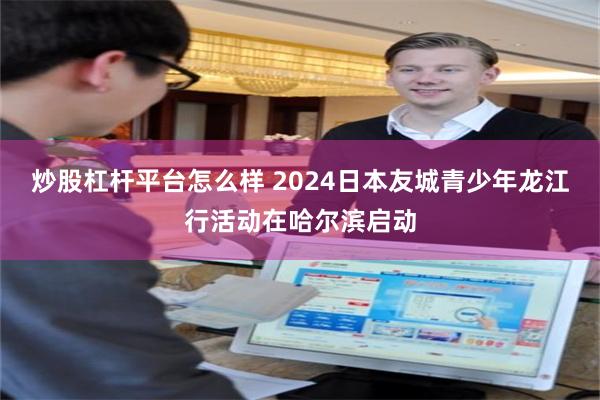 炒股杠杆平台怎么样 2024日本友城青少年龙江行活动在哈尔滨启动