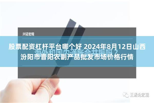 股票配资杠杆平台哪个好 2024年8月12日山西汾阳市晋阳农副产品批发市场价格行情