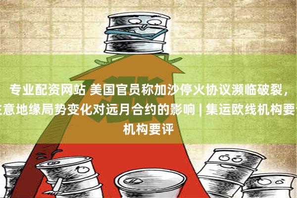 专业配资网站 美国官员称加沙停火协议濒临破裂，注意地缘局势变化对远月合约的影响 | 集运欧线机构要评