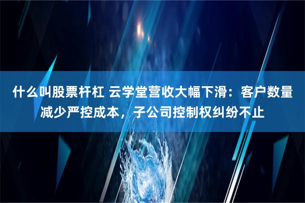 什么叫股票杆杠 云学堂营收大幅下滑：客户数量减少严控成本，子公司控制权纠纷不止