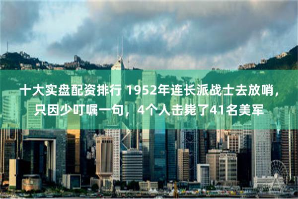 十大实盘配资排行 1952年连长派战士去放哨，只因少叮嘱一句，4个人击毙了41名美军