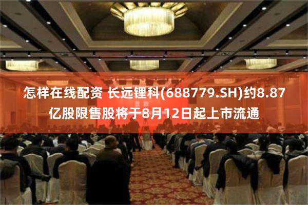 怎样在线配资 长远锂科(688779.SH)约8.87亿股限售股将于8月12日起上市流通