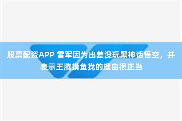 股票配资APP 雷军因为出差没玩黑神话悟空，并表示王腾摸鱼找的理由很正当