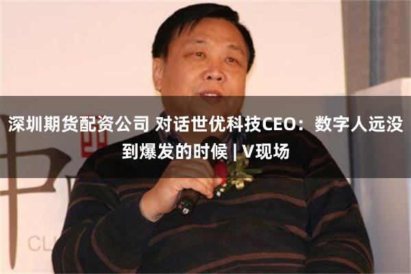 深圳期货配资公司 对话世优科技CEO：数字人远没到爆发的时候 | V现场