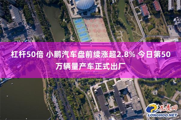 杠杆50倍 小鹏汽车盘前续涨超2.8% 今日第50万辆量产车正式出厂