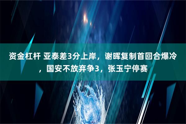 资金杠杆 亚泰差3分上岸，谢晖复制首回合爆冷，国安不放弃争3，张玉宁停赛