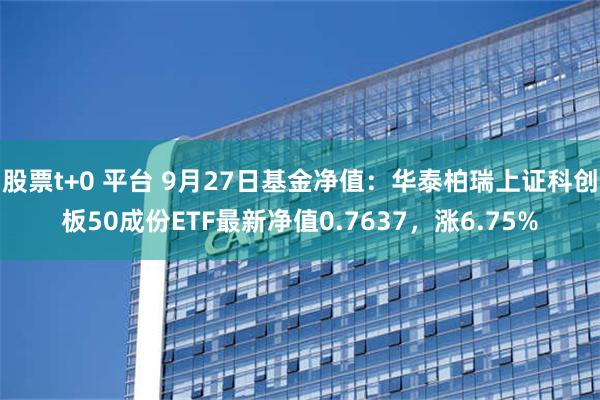 股票t+0 平台 9月27日基金净值：华泰柏瑞上证科创板50成份ETF最新净值0.7637，涨6.75%