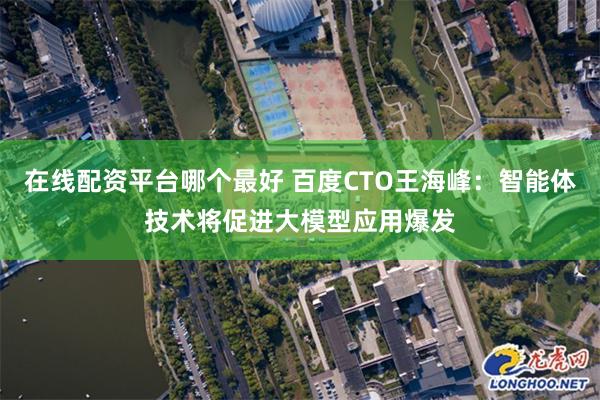 在线配资平台哪个最好 百度CTO王海峰：智能体技术将促进大模型应用爆发