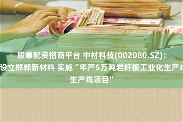 股票配资招商平台 中材科技(002080.SZ)：拟参股设立邯郸新材料 实施“年产5万吨岩纤板工业化生产线项目”