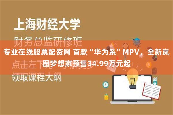 专业在线股票配资网 首款“华为系”MPV，全新岚图梦想家预售34.99万元起