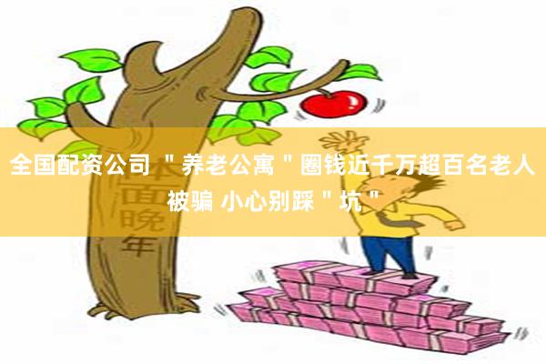 全国配资公司 ＂养老公寓＂圈钱近千万超百名老人被骗 小心别踩＂坑＂