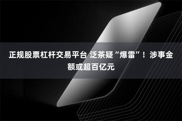 正规股票杠杆交易平台 泛茶疑“爆雷”！涉事金额或超百亿元