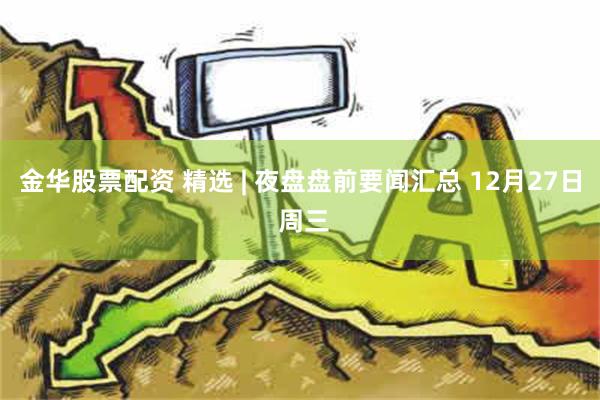 金华股票配资 精选 | 夜盘盘前要闻汇总 12月27日 周三