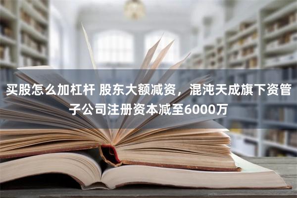 买股怎么加杠杆 股东大额减资，混沌天成旗下资管子公司注册资本减至6000万