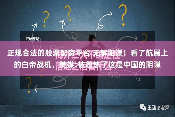 正规合法的股票配资平台 无解阳谋！看了航展上的白帝战机，美媒:被忽悠了这是中国的阴谋