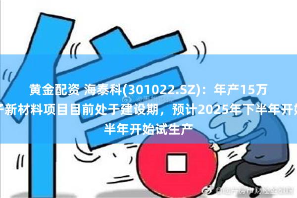 黄金配资 海泰科(301022.SZ)：年产15万吨高分子新材料项目目前处于建设期，预计2025年下半年开始试生产