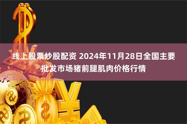 线上股票炒股配资 2024年11月28日全国主要批发市场猪前腿肌肉价格行情