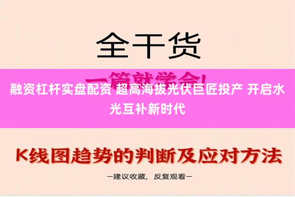 融资杠杆实盘配资 超高海拔光伏巨匠投产 开启水光互补新时代