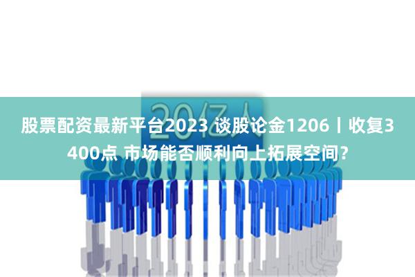 股票配资最新平台2023 谈股论金1206丨收复3400点 市场能否顺利向上拓展空间？