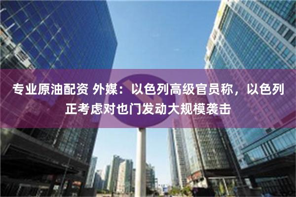 专业原油配资 外媒：以色列高级官员称，以色列正考虑对也门发动大规模袭击