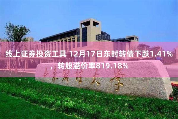 线上证券投资工具 12月17日东时转债下跌1.41%，转股溢价率819.18%