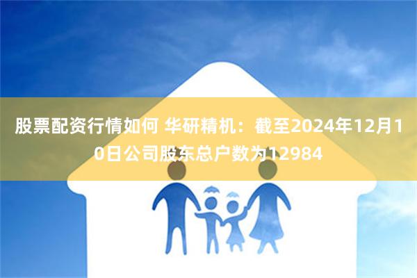 股票配资行情如何 华研精机：截至2024年12月10日公司股东总户数为12984