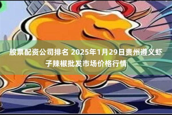 股票配资公司排名 2025年1月29日贵州遵义虾子辣椒批发市场价格行情